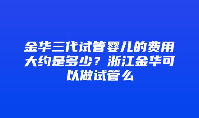 金华三代试管婴儿的费用大约是多少？浙江金华可以做试管么