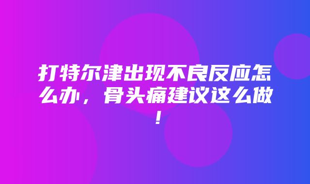 打特尔津出现不良反应怎么办，骨头痛建议这么做！