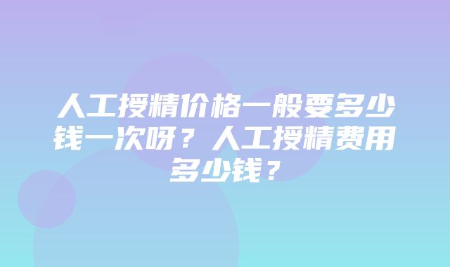 人工授精价格一般要多少钱一次呀？人工授精费用多少钱？