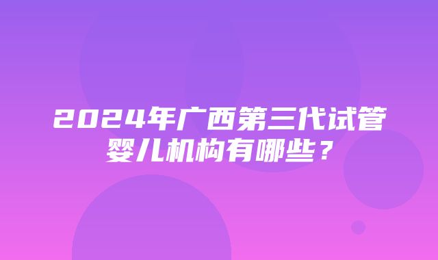 2024年广西第三代试管婴儿机构有哪些？