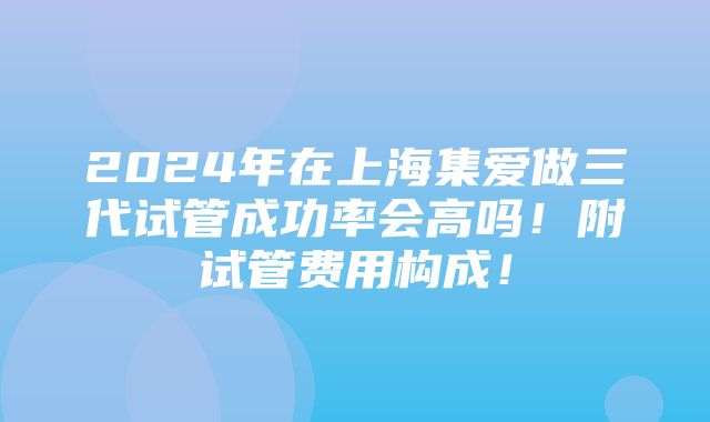 2024年在上海集爱做三代试管成功率会高吗！附试管费用构成！