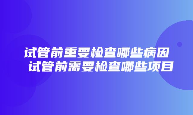 试管前重要检查哪些病因 试管前需要检查哪些项目