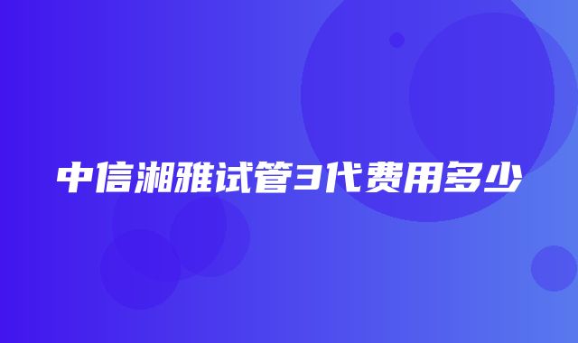 中信湘雅试管3代费用多少