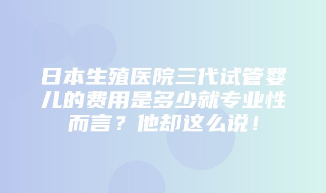 日本生殖医院三代试管婴儿的费用是多少就专业性而言？他却这么说！