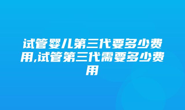 试管婴儿第三代要多少费用,试管第三代需要多少费用