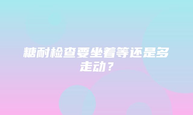 糖耐检查要坐着等还是多走动？