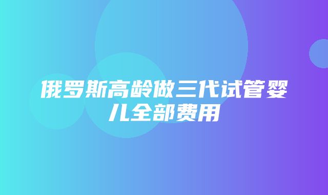 俄罗斯高龄做三代试管婴儿全部费用