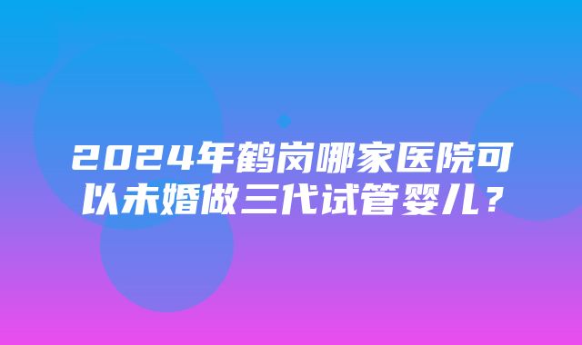 2024年鹤岗哪家医院可以未婚做三代试管婴儿？