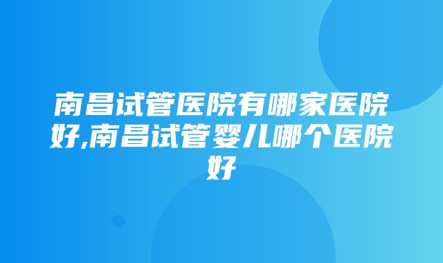 南昌试管医院有哪家医院好,南昌试管婴儿哪个医院好