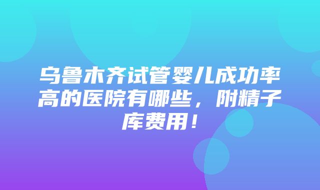 乌鲁木齐试管婴儿成功率高的医院有哪些，附精子库费用！