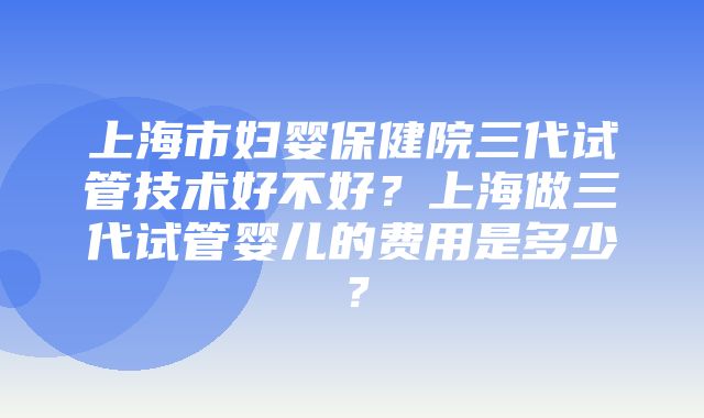 上海市妇婴保健院三代试管技术好不好？上海做三代试管婴儿的费用是多少？