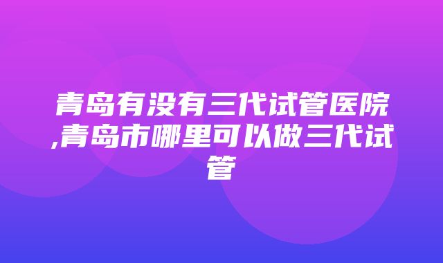 青岛有没有三代试管医院,青岛市哪里可以做三代试管