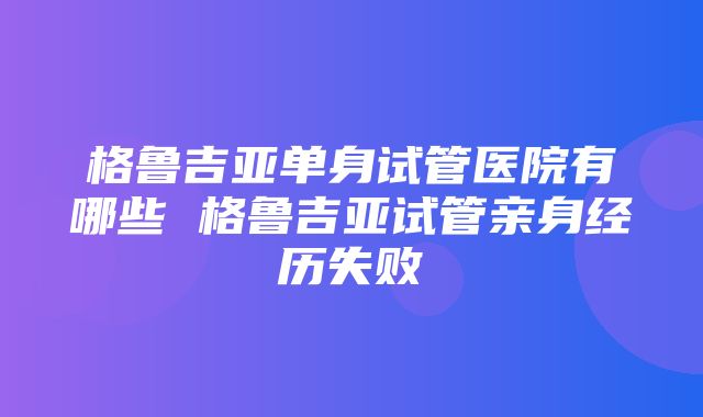 格鲁吉亚单身试管医院有哪些 格鲁吉亚试管亲身经历失败