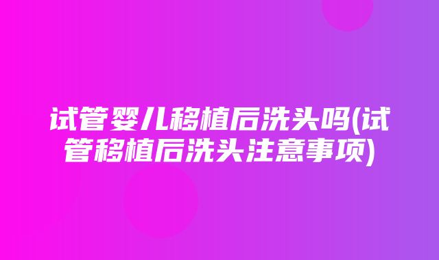 试管婴儿移植后洗头吗(试管移植后洗头注意事项)