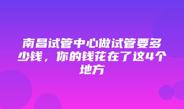 南昌试管中心做试管要多少钱，你的钱花在了这4个地方