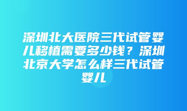 深圳北大医院三代试管婴儿移植需要多少钱？深圳北京大学怎么样三代试管婴儿