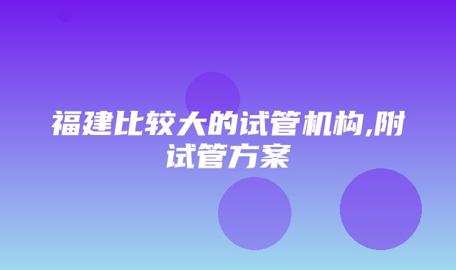 福建比较大的试管机构,附试管方案