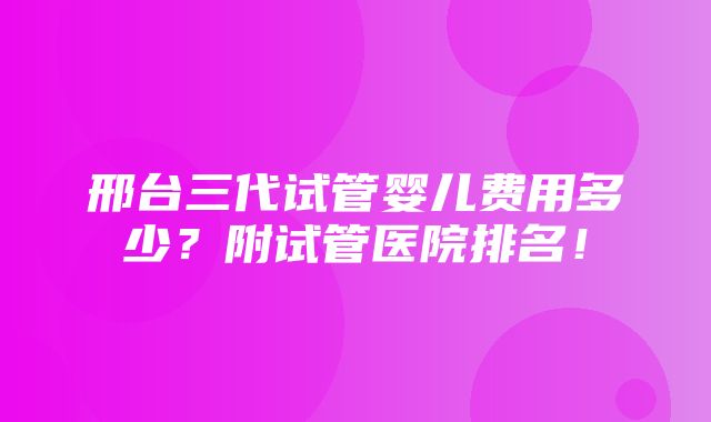 邢台三代试管婴儿费用多少？附试管医院排名！