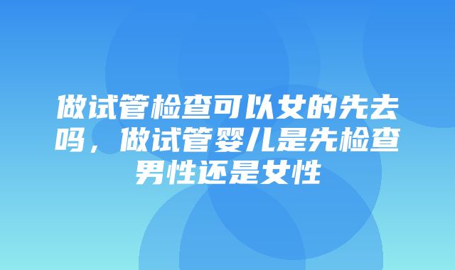 做试管检查可以女的先去吗，做试管婴儿是先检查男性还是女性