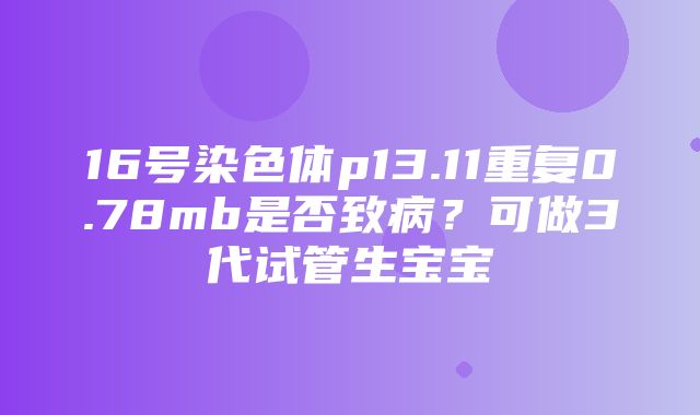 16号染色体p13.11重复0.78mb是否致病？可做3代试管生宝宝