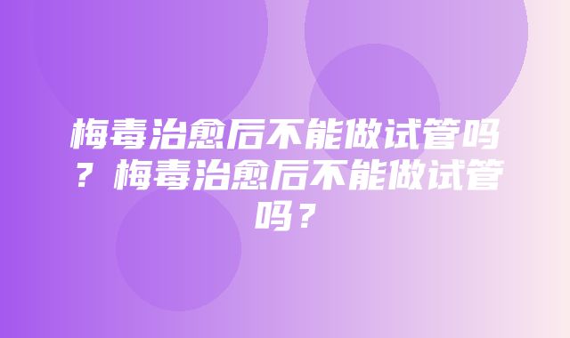 梅毒治愈后不能做试管吗？梅毒治愈后不能做试管吗？