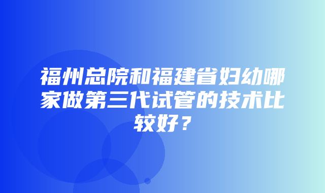 福州总院和福建省妇幼哪家做第三代试管的技术比较好？