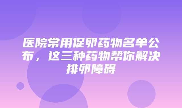 医院常用促卵药物名单公布，这三种药物帮你解决排卵障碍