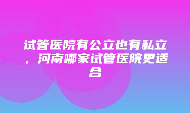 试管医院有公立也有私立，河南哪家试管医院更适合