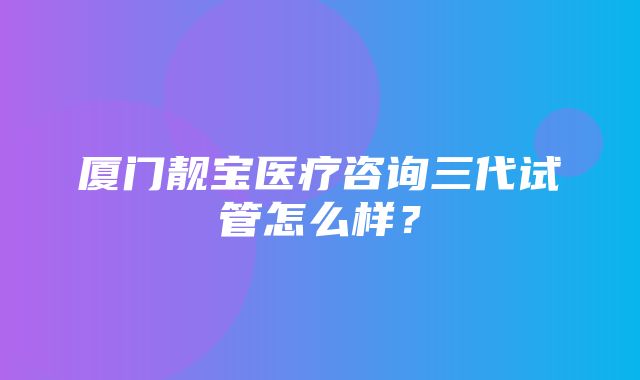 厦门靓宝医疗咨询三代试管怎么样？