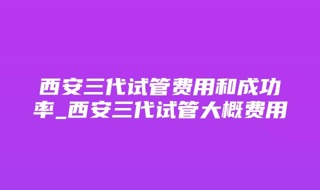 西安三代试管费用和成功率_西安三代试管大概费用