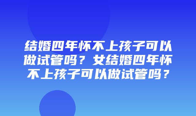 结婚四年怀不上孩子可以做试管吗？女结婚四年怀不上孩子可以做试管吗？