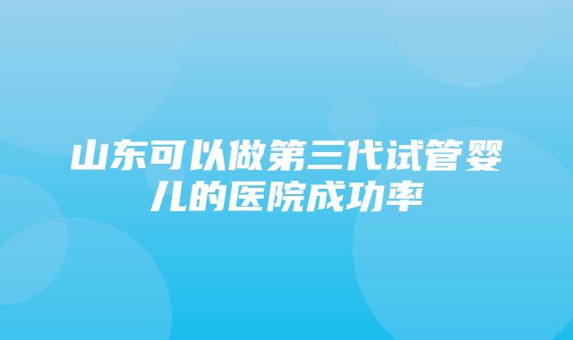 山东可以做第三代试管婴儿的医院成功率