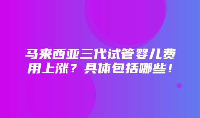 马来西亚三代试管婴儿费用上涨？具体包括哪些！