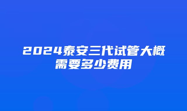 2024泰安三代试管大概需要多少费用