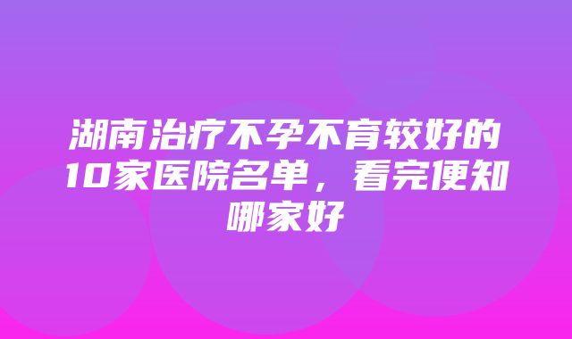 湖南治疗不孕不育较好的10家医院名单，看完便知哪家好