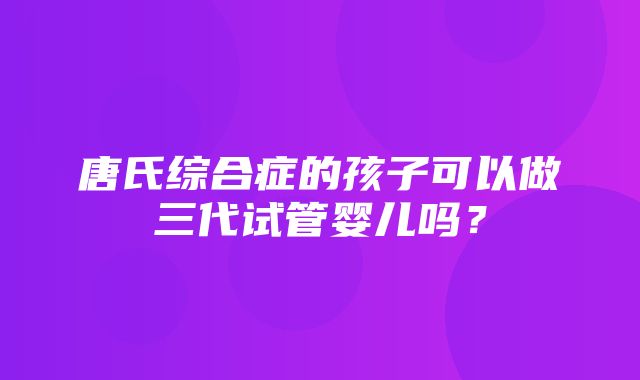 唐氏综合症的孩子可以做三代试管婴儿吗？