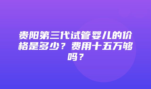 贵阳第三代试管婴儿的价格是多少？费用十五万够吗？