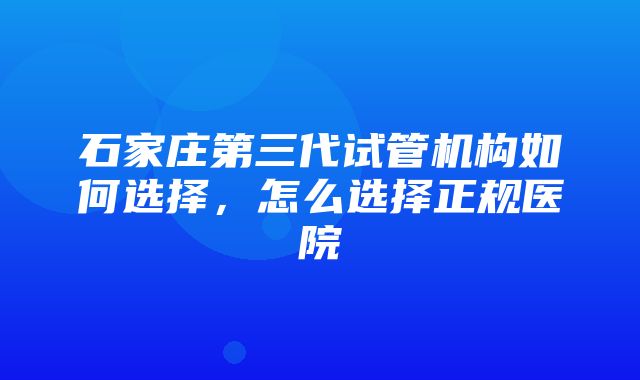 石家庄第三代试管机构如何选择，怎么选择正规医院