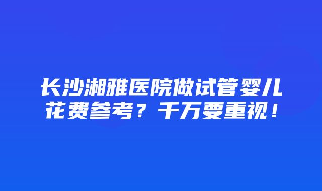 长沙湘雅医院做试管婴儿花费参考？千万要重视！