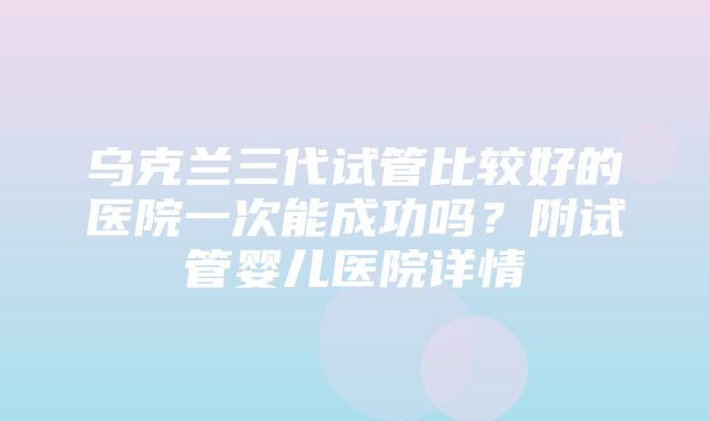 乌克兰三代试管比较好的医院一次能成功吗？附试管婴儿医院详情