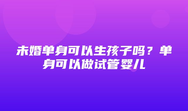 未婚单身可以生孩子吗？单身可以做试管婴儿