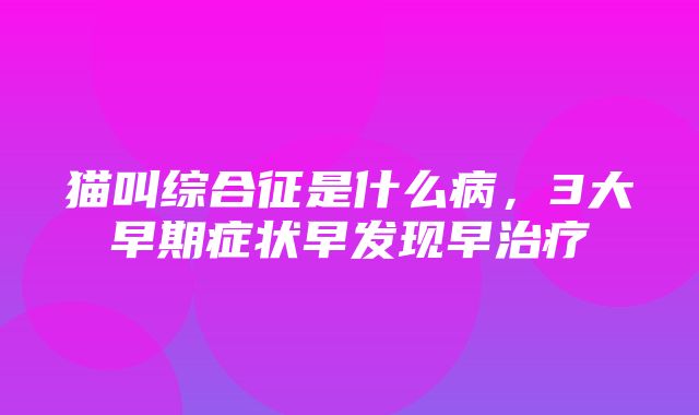 猫叫综合征是什么病，3大早期症状早发现早治疗