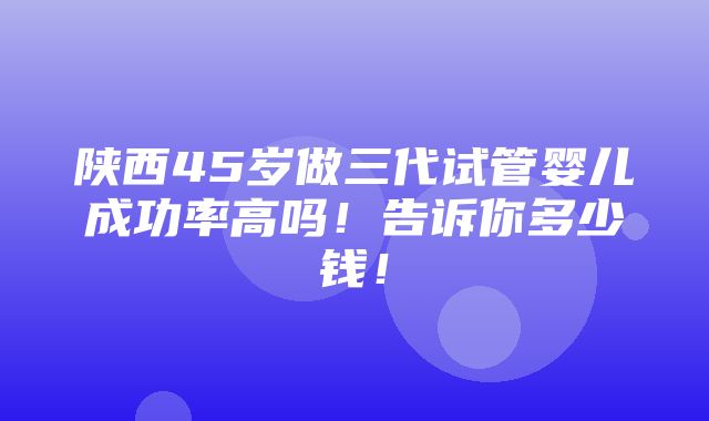 陕西45岁做三代试管婴儿成功率高吗！告诉你多少钱！