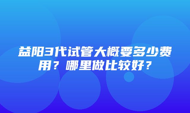 益阳3代试管大概要多少费用？哪里做比较好？