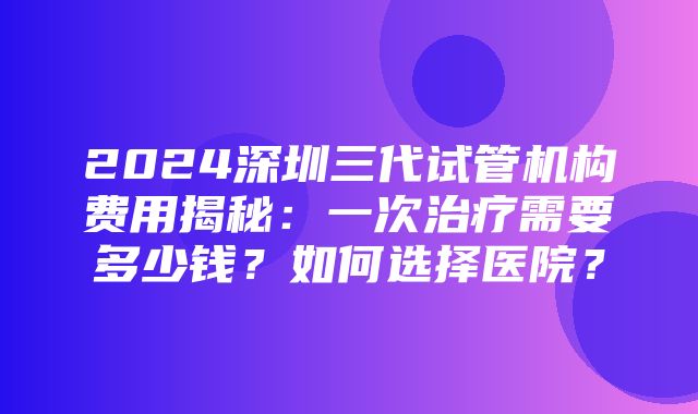 2024深圳三代试管机构费用揭秘：一次治疗需要多少钱？如何选择医院？