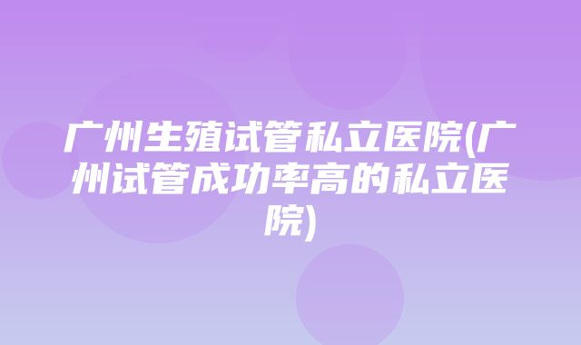 广州生殖试管私立医院(广州试管成功率高的私立医院)