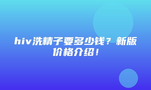 hiv洗精子要多少钱？新版价格介绍！