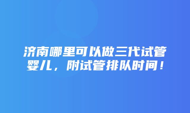 济南哪里可以做三代试管婴儿，附试管排队时间！