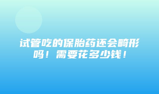 试管吃的保胎药还会畸形吗！需要花多少钱！