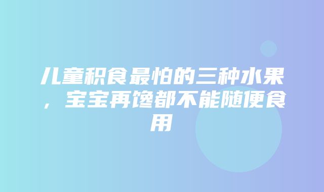 儿童积食最怕的三种水果，宝宝再馋都不能随便食用